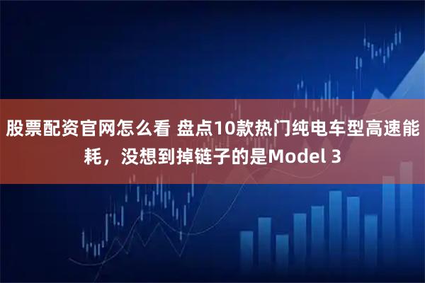 股票配资官网怎么看 盘点10款热门纯电车型高速能耗，没想到掉链子的是Model 3