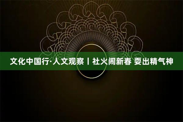 文化中国行·人文观察丨社火闹新春 耍出精气神